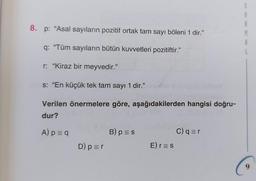 8. p: "Asal sayıların pozitif ortak tam sayı böleni 1 dir."
q: "Tüm sayıların bütün kuvvetleri pozitiftir."
r: "Kiraz bir meyvedir."
s: "En küçük tek tam sayı 1 dir."
Verilen önermelere göre, aşağıdakilerden hangisi doğru-
dur?
A) p = q
D) p = r
B) p = s
E) r = s
C) q=r
M