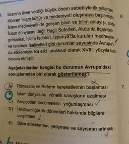3. İslam'ın ilime verdiği büyük önem sebebiyle ilk yıllardan
itibaren İslam kültür ve medeniyeti oluşmaya başlamıştır 6.
İslam medeniyetinde gelişen bilim ve bilim anlayışı, sade
Islam dünyasını değil Haçlı Seferleri, Akdeniz ticaretinin
gelişmesi, İslam fetihleri, İspanya'da kurulan medreseler
ve tercüme faaliyetleri gibi durumlar sayesinde Avrupa'y
da etkilemiştir. Bu etki aralıksız olarak XVIII. yüzyıla kada
devam etmiştir.
Aşağıdakilerden hangisi bu durumun Avrupa'daki
sonuçlarından biri olarak gösterilemez?
A Rönesans ve Reform hareketlerinin başlaması
B) Islam dünyasına yönelik savaşların azalması
C) Arapçadan tercümelerin yoğunlaşması
D) Hristiyanlığın ilk dönemleri hakkında bilgilere
ulaşılması
E) Bilim adamlarının yetişmesi ve sayısının artması
Hz Mubo
7.