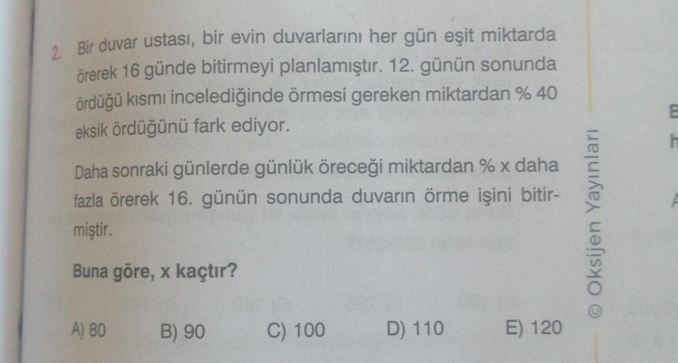 2. Bir duvar ustası, bir evin duvarlarını her gün eşit miktarda
örerek 16 günde bitirmeyi planlamıştır. 12. günün sonunda
ördüğü kısmı incelediğinde örmesi gereken miktardan % 40
eksik ördüğünü fark ediyor.
Daha sonraki günlerde günlük öreceği miktardan %