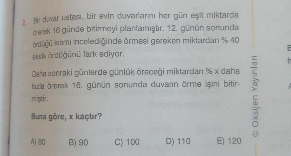 2. Bir duvar ustası, bir evin duvarlarını her gün eşit miktarda
örerek 16 günde bitirmeyi planlamıştır. 12. günün sonunda
ördüğü kısmı incelediğinde örmesi gereken miktardan % 40
eksik ördüğünü fark ediyor.
Daha sonraki günlerde günlük öreceği miktardan % 