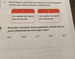 S
on
..
5.
Hilal ile Özge'nin elinde 360 adet toka vardır. Tokaları aşağıdaki
kurallara göre hediye paketlerine yerleştirecekler;
Her pakette eşit sayıda
toka bulunacaktır.
A) 5
Buna göre, hazırlanan hediye paketlerinin içindeki toka sa-
yısının alabileceği kaç farklı değer vardır?
Her pakette tek sayıda
toka bulunacaktır.
B) 6
C) 7
D) 8
E) 9