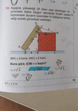 34. Aşağıda yüksekliği 20 birim olan dikdörtgen bi-
çimindeki beton bloğun devrilerek KLMN karesi (
biçimindeki duvarın üzerindeki N noktasına temas
ettiği andaki görüntüsü verilmiştir.
A
B
9 K
|BK|= 9 birim, INC| = 5 birim
Buna göre, ICM| = x kaçtır?
A) 4√6
B) √97
BILFEN
D) 6
D) 100
E) √105
E) 7
M
C) 7√2
19