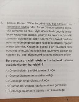 7. Samuel Beckett "Ölüm bir günümüzü boş tutmamızı is-
tememiştir bizden." der. Ancak ölümün kenarda bekle-
diği zamanlar da olur. Böyle dönemlerde geçmiş ve ge-
lecek kavramları önemini yitirir ve bir anlamda, "şimdiki
zamanın gölgesinde" kalır. Adorno ve Edward Said sa-
natçının ölümün gölgesinde kaldığı bu dönemi "geçlik"
olarak tanımlar. Kitabın alt başlığı olan "Rüzgâra karşı
bne edebiyat ve müzik" hayata inatla tutunmaya çalışan sa-
natçının bu "geç" dönemdeki yaratma uğraşını anlatır.
Bu parçada altı çizili sözle asıl anlatılmak istenen
aşağıdakilerden hangisidir?
A) Önemli olanın şimdiki zaman olduğu
B) Ölümün zamanının kestirilemezliği
C) Geleceğin öngörülemez olduğu
D) Ölümün her zaman hatırlanmasının gerekliliği
E) Geleceği anlamanın ölümle mümkün olduğu