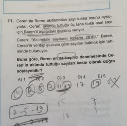 11. Ceren ile Beren akıllarından sayı tutma oyunu oynu-
yorlar. Ceren, aklında tuttuğu üç tane farklı asal sayı
için Beren'e aşağıdaki ipucunu veriyor.
Ceren: "Aklımdaki sayıların toplamı 26'dir." Beren,
Ceren'in verdiği ipucuna göre sayıları bulmak için tah-
minde bulunuyor.
Buna göre, Beren en az kaçıncı denemesinde Ce-
ren'in aklında tuttuğu sayıları kesin olarak doğru
söyleyebilir?
A) 1
B2
2-5-19
C) 3
D) 4
E) 5
11 17 19 2X
15
tr