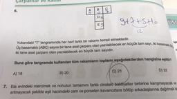 çarpanlar v
6.
A) 18
A
B) 20
BĄD
Dg
ES
S
ati
q
3+7+SH=
12.
FR
Yukarıdaki "T" tangramında her harf farklı bir rakamı temsil etmektedir.
Üç basamaklı (ABC) sayısı bir tane asal çarpanı olan yazılabilecek en küçük tam sayı, iki basamaklı (DE
işle
iki tane asal çarpanı olan yazılabilecek en büyük tam sayıdır.
Buna göre tangramda kullanılan tüm rakamların toplamı aşağıdakilerden hangisine eşittir?
C) 21
USL
D) 22
A
7. Ela evindeki mercimek ve nohutun tamamını farklı cinsteki bakliyatlar birbirine karışmayacak ve
artmayacak şekilde eşit hacimdeki cam ve porselen kavanozlara bölüp arkadaşlarına dağıtmak ist