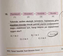 16.
Popülasyon <
(1)
Ekosistem < Komünite
(2)
(3)
Yukarıda verilen ekolojik birimlerin, kapsamına göre
küçükten büyüğe olacak şekilde yapılan sıralamasının
doğru olabilmesi için, hangi ikisinin yer değiştirmesi
uygun olur?
A) 1 ile 2
D) 2 ile 4
B) 1 ile 3
E) 3 ile 4
< Biyosfer
(4)
YKS / Temel Yeterlilik Testi Deneme Sınavı - 2
C) 2 ile
31