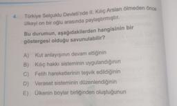 4.br Türkiye Selçuklu Devleti'nde II. Kılıç Arslan ölmeden önce
ülkeyi on bir oğlu arasında paylaştırmıştır.
Bu durumun, aşağıdakilerden hangisinin bir
göstergesi olduğu savunulabilir?
A) Kut anlayışının devam ettiğinin
B) Kılıç hakkı sisteminin uygulandığının
C) Fetih hareketlerinin teşvik edildiğinin
D) Veraset sisteminin düzenlendiğinin
E) Ülkenin boylar birliğinden oluştuğunun