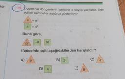 ko-
14. Üçgen ve dörtgenlerin içerisine a sayısı yazılarak elde
edilen semboller aşağıda gösteriliyor.
a = a³
= 4a
a
Buna göre,
A)
1
16
-8
2
●
ifadesinin eşiti aşağıdakilerden hangisidir?
B) 2
16
D) 4
E)
8
C)
4