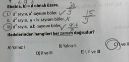 3
Ebob(a, b)= d olmak üzere,
36
1. d² sayısı, a² sayısını böler. V
II. d² sayısı, a + b sayısını böler. X
III. d² sayısı, a.b sayısını böler
ifadelerinden hangileri her zaman doğrudur?
A) Yalnız I
D) II ve III
8.6
B) Yalnız II
15
E) I, II ve III
Dhsts (>
O
Cve ll