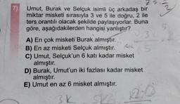 7)
Umut, Burak ve Selçuk isimli üç arkadaş bir
miktar misketi sırasıyla 3 ve 5 ile doğru, 2 ile
ters orantılı olacak şekilde paylaşıyorlar. Buna
göre, aşağıdakilerden hangisi yanlıştır?
2.31
A) En çok misketi Burak almıştır.
B) En az misketi Selçuk almıştır.
C) Umut, Selçuk'un 6 katı kadar misket
almıştır.
05
D) Burak, Umut'un iki fazlası kadar misket
almıştır.
E) Umut en az 6 misket almıştır.
3k
Ska
20
S