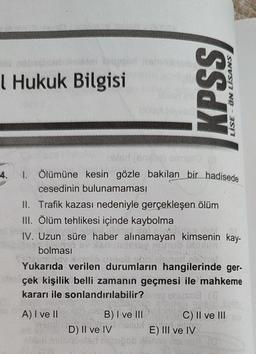 l Hukuk Bilgisi
4.
obled (enyje) armuro (
1. Ölümüne kesin gözle bakílan bir hadisede
cesedinin bulunamaması
II. Trafik kazası nedeniyle gerçekleşen ölüm
III. Ölüm tehlikesi içinde kaybolma
IV. Uzun süre haber alınamayan kimsenin kay-
bolması
KPSS
LİSE - ÖN LİSANS
Yukarıda verilen durumların hangilerinde ger-
erçek kişilik belli zamanın geçmesi ile mahkeme
kararı ile sonlandırılabilir?
(8
A) I ve II
B) I ve III
D) Il ve IV
C) II ve III
E) III ve IV