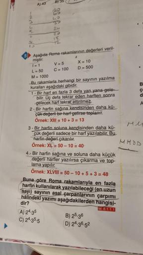 5
122550
A) 43
B) 35
24
15.
Aşağıda Roma rakamlarının değerleri veril-
miştir:
1=1
L = 50
M = 1000
Bu rakamlarla herhangi bir sayının yazılma
kuralları aşağıdaki gibidir.
1- Bir harf en fazla 3 defa yan yana gele-
bilir. Üç defa tekrar eden harften sonra
g