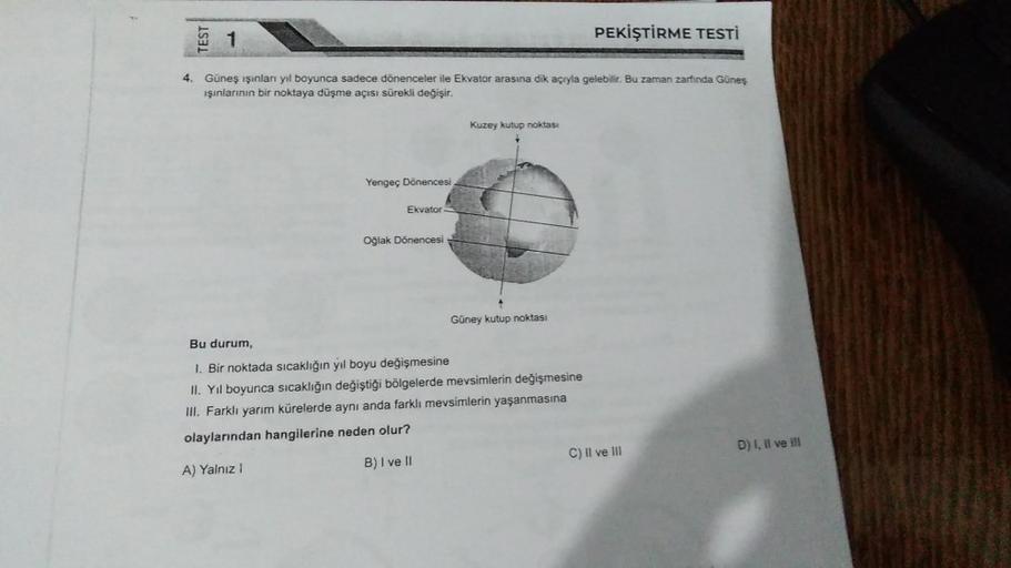 1
4. Güneş ışınları yıl boyunca sadece dönenceler ile Ekvator arasına dik açıyla gelebilir. Bu zaman zarfında Güneş
ışınlarının bir noktaya düşme açısı sürekli değişir.
Yengeç Dönencesi
Ekvator.
Oğlak Dönencesi
Kuzey kutup noktası
Güney kutup noktası
PEKİŞ