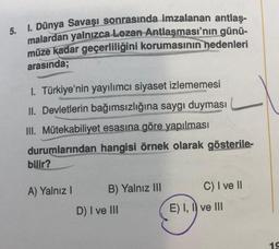 5. I. Dünya Savaşı sonrasında imzalanan antlaş-
malardan yalnızca Lozan Antlaşması'nın günü-
müze kadar geçerliliğini korumasının nedenleri
arasında;
I. Türkiye'nin yayılımcı siyaset izlememesi
II. Devletlerin bağımsızlığına saygı duyması
III. Mütekabiliyet esasına göre yapılması
durumlarından hangisi örnek olarak gösterile-
bilir?
A) Yalnız I
B) Yalnız III
D) I ve III
C) I ve II
E) I, II ve III
19