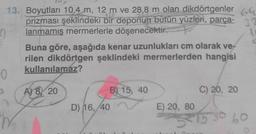 13. Boyutları 10,4 m, 12 m ve 28,8 m olan dikdörtgenler 6
prizması şeklindeki bir deponun bütün yüzleri, parça- 32
lanmamış mermerlerle döşenecektir.
0
Buna göre, aşağıda kenar uzunlukları cm olarak ve
rilen dikdörtgen şeklindeki mermerlerden hangisi
kullanılamaz?
A) 8 20
D) 16, 40
B) 15, 40
C) 20, 20
E) 20, 80
0
315 30 60