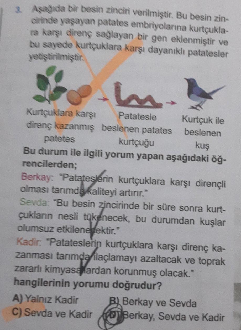 3. Aşağıda bir besin zinciri verilmiştir. Bu besin zin-
cirinde yaşayan patates embriyolarına kurtçukla-
ra karşı direnç sağlayan bir gen eklenmiştir ve
bu sayede kurtçuklara karşı dayanıklı patatesler
yetiştirilmiştir.
m.
Patatesle
Kurtçuklara karşı
diren