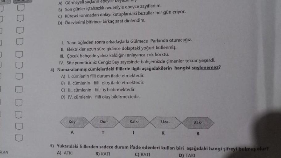 Jus
SLAN
Durum
DDDD
DO
A) Görmeyeli saçların epeyce Beyazlalış.
B) Son günler iştahsızlık nedeniyle epeyce zayıfladım.
C) Küresel ısınmadan dolayı kutuplardaki buzullar her gün eriyor.
D) Ödevlerimi bitirince birkaç saat dinlendim.
I. Yarın öğleden sonra a