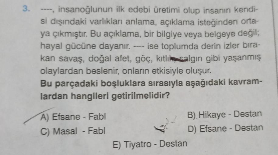 3. ----, insanoğlunun ilk edebi üretimi olup insanın kendi-
si dışındaki varlıkları anlama, açıklama isteğinden orta-
ya çıkmıştır. Bu açıklama, bir bilgiye veya belgeye değil;
hayal gücüne dayanır. ---- ise toplumda derin izler bıra-
kan savaş, doğal afet