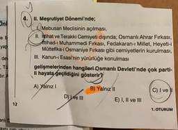 Onl
le b
yap
dev
, Tu
dir. A
anli D
12
avni cati
4. II. Meşrutiyet Dönemi'nde;
Mebusan Meclisinin açılması,
II. Ittihat ve Terakki Cemiyeti dışında; Osmanlı Ahrar Fırkası,
Ittihad-ı Muhammedi Fırkası, Fedakaran-ı Millet, Heyeti-i
Müttefika-i Osmaniye Fırkası gibi cemiyetlerin kurulması,
III. Kanun-i Esasi'nin yürürlüğe konulması
gelişmelerinden hangileri Osmanlı Devleti'nde çok parti-
li hayata geçildiğini gösterir?
A) Yalnız I
D) We III
B) Yalnız II
E) I, II ve III
C) I vel
1. OTURUM