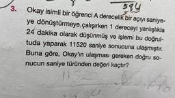 3.
384
Okay isimli bir öğrenci A derecelik bir açıyı saniye-
ye dönüştürmeye çalışırken 1 dereceyi yanlışlıkla
24 dakika olarak düşünmüş ve işlemi bu doğrul-
tuda yaparak 11520 saniye sonucuna ulaşmıştır.
Buna göre, Okay'ın ulaşması gereken doğru so-
nucun saniye türünden değeri kaçtır?
1152
CO