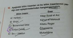 10. Aşağıdaki bilim insanları ve bu bilim insanlarının yaz-
dığı eser eşleştirmelerinden hangisi yanlıştır?
Bilim insanı
A) Harizmi
B) Biruni
(C) Muhammed İdrisi
D Evliya Çelebi
E) İbn-i Haldun
Eser
Kitap Suret el Arz
Kanun el Maksudi
Kitabu Roger
Cihannüma
Mukaddime