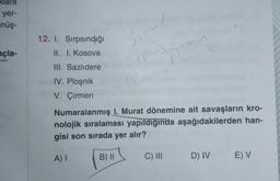 yer-
nüş-
açla-
12. I. Sırpsındığı
II. I. Kosova
III. Sazlıdere
IV. Ploşnik
V. Çirmen
Sinal
(P - Girmen
P
12
Numaralanmış I. Murat dönemine ait savaşların kro-
nolojik sıralaması yapıldığında aşağıdakilerden han-
gisi son sırada yer alır?
A) I
B) II
C) III
D) IV
E) V