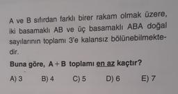 A ve B sıfırdan farklı birer rakam olmak üzere,
iki basamaklı AB ve üç basamaklı ABA doğal
sayılarının toplamı 3'e kalansız bölünebilmekte-
dir.
Buna göre, A + B toplamı en az kaçtır?
A) 3
B) 4
C) 5
D) 6
E) 7