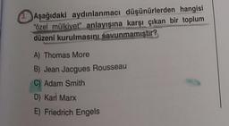 3. Aşağıdaki aydınlanmacı düşünürlerden hangisi
"özel mülkiyet" anlayışına karşı çıkan bir toplum
düzeni kurulmasını savunmamıştır?
A) Thomas More
B) Jean Jacques Rousseau
C) Adam Smith
D) Karl Marx
E) Friedrich Engels
