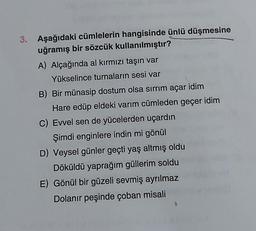 3. Aşağıdaki cümlelerin hangisinde ünlü düşmesine
uğramış bir sözcük kullanılmıştır?
A) Alçağında al kırmızı taşın var
Yükselince turnaların sesi var
B) Bir münasip dostum olsa sırrım açar idim
Hare edüp eldeki varım cümleden geçer idim
C) Evvel sen de yücelerden uçardın
Şimdi enginlere indin mi gönül
D) Veysel günler geçti yaş altmış oldu
Döküldü yaprağım güllerim soldu
E) Gönül bir güzeli sevmiş ayrılmaz
Dolanır peşinde çoban misali