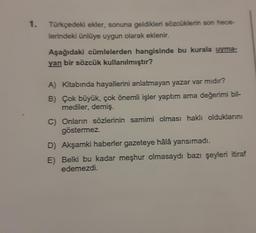 1.
Türkçedeki ekler, sonuna geldikleri sözcüklerin son hece-
lerindeki ünlüye uygun olarak eklenir.
Aşağıdaki cümlelerden hangisinde bu kurala uyma-
yan bir sözcük kullanılmıştır?
A) Kitabında hayallerini anlatmayan yazar var mıdır?
B)
Çok büyük, çok önemli işler yaptım ama değerimi bil-
mediler, demiş.
C) Onların sözlerinin samimi olması haklı olduklarını
göstermez.
D) Akşamki haberler gazeteye hâlâ yansımadı.
E) Belki bu kadar meşhur olmasaydı bazı şeyleri itiraf
edemezdi.