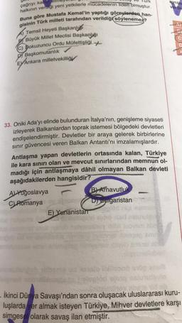 çağrıyı kabul
halkının verdiği yeni yetkilerle mücadelenin lideri olmuştur.
Buna göre Mustafa Kemal'in yaptığı görevlerden han-
gisinin Türk milleti tarafından verildiği söylenemez?
Temsil Heyeti Başkanlı
BBüyük Millet Meclisi Başkanlığı
(C) Dokuzuncu Ordu Müfettişliği
DY Başkomutanlık
EY Ankara milletvekilliği
33. Oniki Ada'yı elinde bulunduran İtalya'nın, genişleme siyaseti
izleyerek Balkanlardan toprak istemesi bölgedeki devletleri
endişelendirmiştir. Devletler bir araya gelerek birbirlerine
sınır güvencesi veren Balkan Antantı'nı imzalamışlardır.
urk
Antlaşma yapan devletlerin ortasında kalan, Türkiye
ile kara sınırı olan ve mevcut sınırlarından memnun ol-
madığı için antlaşmaya dâhil olmayan Balkan devleti
aşağıdakilerden hangisidir?
A) Yugoslavya
C) Romanya
st
mono
E) Yunanistan
B) Arnavutluk
D) Bulgaristan
avrilas
. İkinci Dünya Savaşı'ndan sonra oluşacak uluslararası kuru-
luşlarda yer almak isteyen Türkiye, Mihver devletlere karşı
simgesel olarak savaş ilan etmiştir.