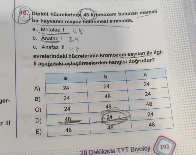 ger-
z III
10. Diploit hücrelerinde 48 kromozom bulunan memeli
bir hayvanın mayoz bölünmesi sırasında,
a. Metafaz 48
b. Anafaz 1 2.4
c. Anafaz II
48
evrelerindeki hücrelerinin kromozom sayıları ile ilgi-
li aşağıdaki eşleştirmelerden hangisi doğrudur?
A)
B