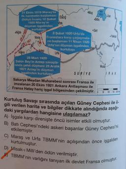 31 Ekim 1919 Maraş'ta
ilk hareketin başlaması Elazığ
(Sütçü İmam) 12 Şubat
itya
1920 Maras'ın
düşman işgalinden
Niğde
kurtuluşu
26.1.1921
Adana
Maraş
Antep
8 Şubat 1920 Urfa'da
Fransızlara karşı çarpışmala-
rin başlaması 11 Nisan 1920
Urfa'nın düşman işgalinden
kurtuluşu
Urfa
Mus
28 Mart 1920
Şahin Bey'in Antep savaşla-
rinda şehit düşmesi 25 Aralık
1921 Antep'in düşman
isgalinden kurtuluşu
Bitlis
Siirt
VAN
GOLD Van
SURIYE
Sakarya Meydan Muharebesi sonrası Fransa ile
imzalanan 20 Ekim 1921 Ankara Antlaşması ile
Fransa Hatay hariç işgal bölgesinden çekilmiştir.
Dicle
Musul
Hakkari
IRAK
50 100 150 200
Kurtuluş Savaşı sırasında açılan Güney Cephesi ile il-
gili verilen harita ve bilgiler dikkate alındığında aşağı-
daki yargılardan hangisine ulaşılamaz?
A) Işgale karşı direnişte öncü isimler etkili olmuştur.
B) Batı Cephesi'ndeki askeri başarılar Güney Cephesi'ni
etkilemiştir.
C) Maraş ve Urfa TBMM'nin açılışından önce işgalden
kurtulmuştur.
D) Misak-ı Milli'den ödün verilmiştir.
TBMM'nin varlığını tanıyan ilk devlet Fransa olmuştur.