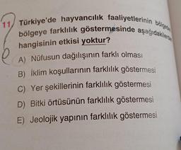 11 Türkiye'de hayvancılık faaliyetlerinin bölge
bölgeye farklılık göstermesinde aşağıdakile
hangisinin etkisi yoktur?
A) Nüfusun dağılışının farklı olması
B) İklim koşullarının farklılık göstermesi
C) Yer şekillerinin farklılık göstermesi
D) Bitki örtüsünün farklılık göstermesi
E) Jeolojik yapının farklılık göstermesi