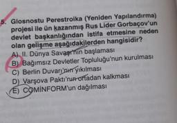 5. Glosnostu Perestroika (Yeniden Yapılandırma)
projesi ile ün kazanmış Rus Lider Gorbaçov'un
devlet başkanlığından istifa etmesine neden
olan gelişme aşağıdakilerden hangisidir?
A) II. Dünya Savaşının başlaması
B) Bağımsız Devletler Topluluğu'nun kurulması
C) Berlin Duvarı'nın yıkılması
D) Varşova Paktı'nın ortadan kalkması
(E) COMINFORM'un dağılması