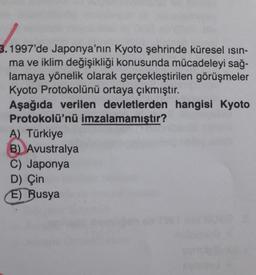 3.1997'de Japonya'nın Kyoto şehrinde küresel ısın-
ma ve iklim değişikliği konusunda mücadeleyi sağ-
lamaya yönelik olarak gerçekleştirilen görüşmeler
Kyoto Protokolünü ortaya çıkmıştır.
Aşağıda verilen devletlerden hangisi Kyoto
Protokolü'nü imzalamamıştır?
A) Türkiye
B) Avustralya
C) Japonya
D) Çin
E) Rusya