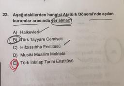 22. Aşağıdakilerden hangisi Atatürk Dönemi'nde açılan
kurumlar arasında yer almaz?
A) Halkevleri
B) Türk Tayyare Cemiyeti
C) Hıfzıssıhha Enstitüsü
D) Musiki Muallim Mektebi
E) Türk İnkılap Tarihi Enstitüsü
O