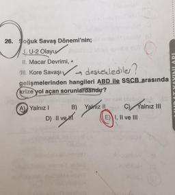 26. Soğuk Savaş Dönemi'nin;
J. U-2 Olayı,
II. Macar Devrimi, •
(II. Kore Savaşı desteklediler?
→
gelişmelerinden hangileri ABD ile SSCB arasında
krize yol açan sorunlardandır?
con
A) Yalnız I
D) II ve
B)
gslur
Yalnız II
(0
E)
im C) Yalnız III
I, II ve III
lay INDAVA LY