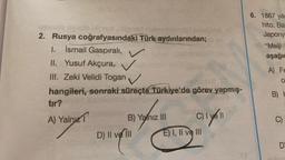 2. Rusya coğrafyasındaki Türk aydınlarından;
1. İsmail Gaspıralı,
II. Yusuf Akçura,
III. Zeki Velidi Togan
hangileri, sonraki süreçte Türkiye'de görev yapmış-
tır?
A) Yalnız
B) Yalnız III
D) II ve III
c) yell
E) I, II ve III
6. 1867 yılı
hito, Bat
Japony:
"Meiji
aşağıc
A) Fe
O
B) H
D