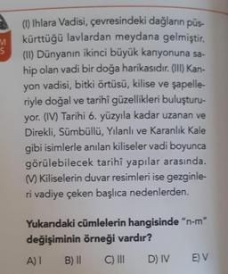 M
S
(1) Ihlara Vadisi, çevresindeki dağların püs-
kürttüğü lavlardan meydana gelmiştir.
(II) Dünyanın ikinci büyük kanyonuna sa-
hip olan vadi bir doğa harikasıdır. (III) Kan-
yon vadisi, bitki örtüsü, kilise ve şapelle-
riyle doğal ve tarihî güzellikleri buluşturu-
yor. (IV) Tarihi 6. yüzyıla kadar uzanan ve
Direkli, Sümbüllü, Yılanlı ve Karanlık Kale
gibi isimlerle anılan kiliseler vadi boyunca
görülebilecek tarihî yapılar arasında.
(V) Kiliselerin duvar resimleri ise gezginle-
ri vadiye çeken başlıca nedenlerden.
Yukarıdaki cümlelerin hangisinde "n-m"
değişiminin örneği vardır?
A) I
B) II
C) III
D) IV
E) V