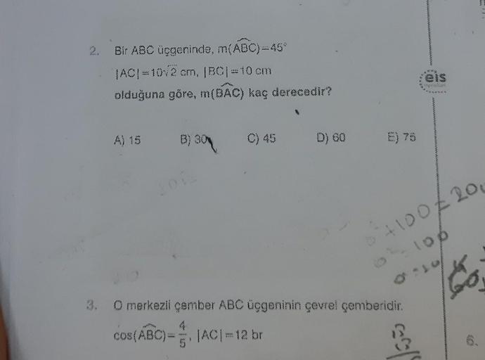 2. Bir ABC üçgeninde, m(ABC)=46°
|AC| =10√2 cm, |BC| = 10 cm
olduğuna göre, m(BAC) kaç derecedir?
A) 15
(3) 30 C) 45
B)
D) 60
>
+100/200
O merkezli çember ABC üçgeninin çevrel çemberidir.
cos(ABC)= |AC|=12 br
CACal