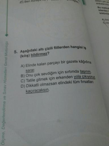 Ölçme, Değerlendirme ve Sınav Hizmetleri Genel Müdürlogo
D) Ben
5. Aşağıdaki altı çizili fiillerden hangisi iş
(kılış) bildirmez?
A) Elinde kalan parçayı bir gazete kâğıdına
sarar.
B) Onu çok sevdiğim için sırtımda taşırım.
C) Tatile gitmek için erkenden y