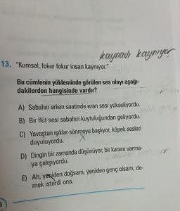 kaynadı kaynıyer
13. "Kumsal, fokur fokur insan kaynıyor."
5
Bu cümlenin yükleminde görülen ses olayı aşağı-
dakilerden hangisinde vardır?
Edi glede
geldi gelin
A) Sabahın erken saatinde ezan sesi yükseliyordu.
B) Bir flüt sesi sabahın kuytuluğundan geliyordu.
C) Yavaştan ışıklar sönmeye başlıyor, köpek sesleri
duyuluyordu.
D) Dingin bir zamanda düşünüyor, bir karara varma-
ya çalışıyordu.
Gall
E) Ah, yeniden doğsam, yeniden genç olsam, de-
mek isterdi ona.