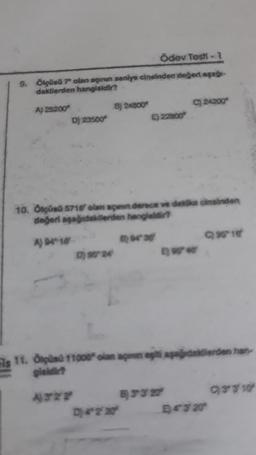 Ödev Testi - 1
9. Ölçüsü 7 olan açının saniye cinsinden değeri aşağı-
dakilerden hangisidir?
A) 25200
D) 23500*
B) 24800
0) 9024
E) 22800
10. Ölçüsü 5710 olan açann derece ve dakika cinsinden
değeri aşağıdakilerden hangisidir?
A) 94-10
D) 4° 2' 20
C) 24200
is 11. Ölçüsü 11000" olan açm egit apağdakilerden han
gisidir?
A322
63327
996-10/
4320
93310