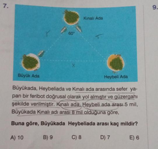 7.
A) 10
60°
Büyük Ada
Heybeli Ada
Büyükada, Heybeliada ve Kinali ada arasında sefer ya-
pan bir feribot doğrusal olarak yol almıştır ve güzergahı
şekilde verilmiştir. Kınalı ada, Heybeli ada arası 5 mil,
Büyükada Kınalı adı arası 8 mil olduğuna göre,
Buna