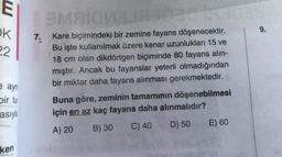 E
OK
22
e ayn
bir tur
asıyla
ken
3MAIOVELIA303
SMRICH
7. Kare biçimindeki bir zemine fayans döşenecektir.
Bu işte kullanılmak üzere kenar uzunlukları 15 ve
18 cm olan dikdörtgen biçiminde 80 fayans alın-
mıştır. Ancak bu fayanslar yeterli olmadığından
bir miktar daha fayans alınması gerekmektedir.
Buna göre, zeminin tamamının döşenebilmesi
için en az kaç fayans daha alınmalıdır?
A) 20
B) 30
C) 40
D) 50
E) 60
9.