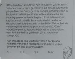 2.
1929 yılının Mart ayındayız, harf İnkılabının yapılmasının
üstünden kısa bir süre geçmiştir(1). Bir devlet kurumunda
çalışan Mehmet Salim Şentürk endişeli görülmektedir(II).
Endişesinin sebebi, yeni kabul edilen alfabeyi bir an
önce öğrenmek ve işinde başarılı olmak istemesinden
kaynaklanmaktadır(III). Bu amaçla devlet tarafından
halkçılık ilkesi doğrultusunda açılan Millet Mekteplerinde
verilen eğitime katılmayı planlamaktadır(IV). Çünkü
yürürlüğe giren bu kanunla bütün resmi yazışmaların
yeni Türk harfleri ile yapılması yasal zorunluluk
olmuştur(V).
Harf inkılabı ile ilgili yukarıda verilen paragrafta
numaralı yerlerden hangisinde kronolojiye uygun
olmayan bir bilgi bulunmaktadır?
A) I
B) II
C) III
D) IV
EN