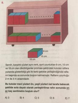 8.
18 cm
B) 4
8 cm
Semih, karşılıklı yüzleri aynı renk, ayrıt uzunlukları 8 cm, 15 cm
ve 18 cm olan dikdörtgenler prizması şeklindeki kutuları raflara
yukarıda gösterildiği gibi iki farklı şekilde yerleştirdiğinde rafla-
rın başında ve sonunda boşluk kalmamıştır. Rafların uzunluğu
2 m ile 3 m arasındadır.
15 cm
Bu kutular mavi yüzleri ön, yeşil yüzleri üst tarafa bakacak
şekilde sola dayalı olarak yerleştirilirse rafın sonunda en
az kaç santimetre boşluk olur?
A) 3
C) 5
D) 6
E) 7