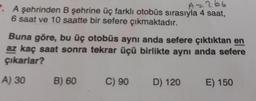 A=266
7. A şehrinden B şehrine üç farklı otobüs sırasıyla 4 saat,
6 saat ve 10 saatte bir sefere çıkmaktadır.
Buna göre, bu üç otobüs aynı anda sefere çıktıktan en
az kaç saat sonra tekrar üçü birlikte aynı anda sefere
çıkarlar?
A) 30
B) 60
C) 90
D) 120
E) 150