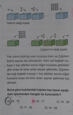 1.
İrem'in attığı toplar
0000
8000
Çiğdem'in attığı toplar
Yan yana dizilmiş olan kutulara irem ve Çiğdem
belirli sayıda top atmışlardır. İrem sol baştaki ku-
tuya 1 top attıktan sonra diğer kutulara şekildeki
gibi sırası ile birer artan sayılar şeklinde, Çiğdem
ise sağ baştaki kutuya 1 top attıktan sonra diğer
kutulara sırası ile birer artan sayılar şeklinde top
atmıştır.
0000
0000
0000
Buna göre kutulardaki toplam top sayısı aşağı-
daki işlemlerden hangisi ile bulunabilir?
B) 16.17
A) 16.16
D) 17.32
C) 16.32
E) 16.33